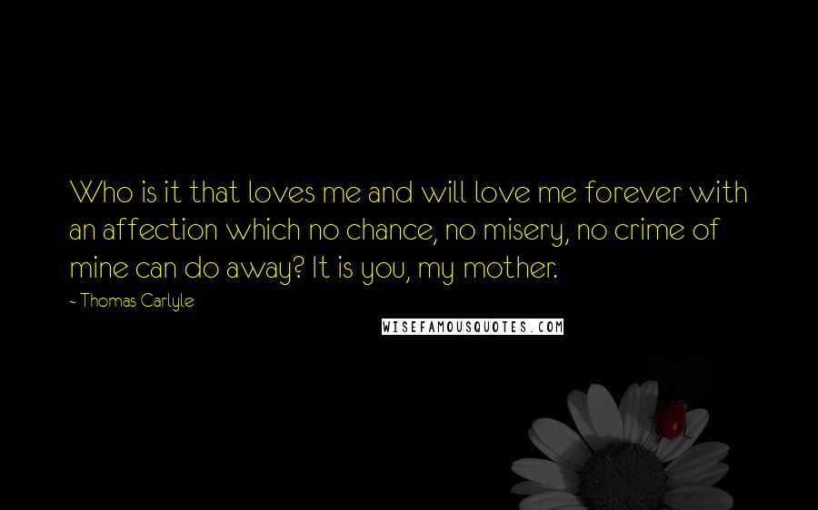 Thomas Carlyle Quotes: Who is it that loves me and will love me forever with an affection which no chance, no misery, no crime of mine can do away? It is you, my mother.