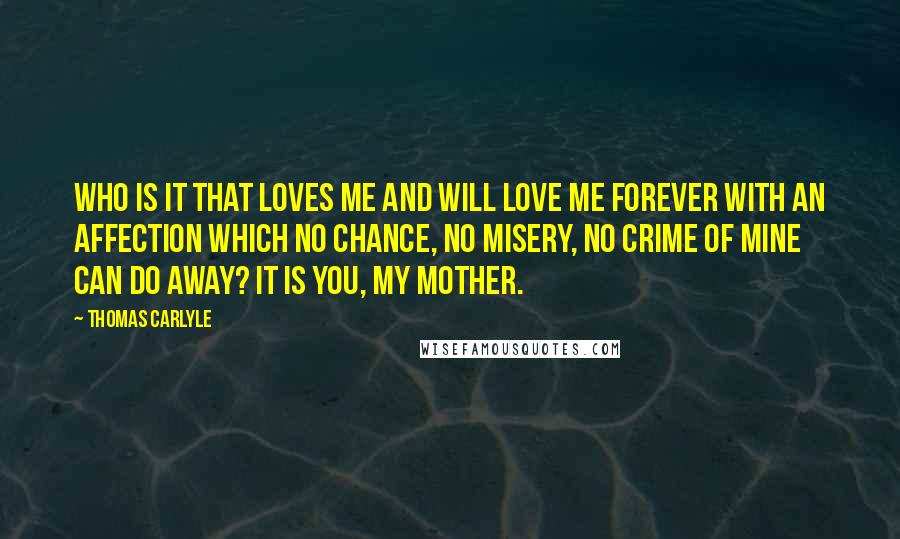 Thomas Carlyle Quotes: Who is it that loves me and will love me forever with an affection which no chance, no misery, no crime of mine can do away? It is you, my mother.