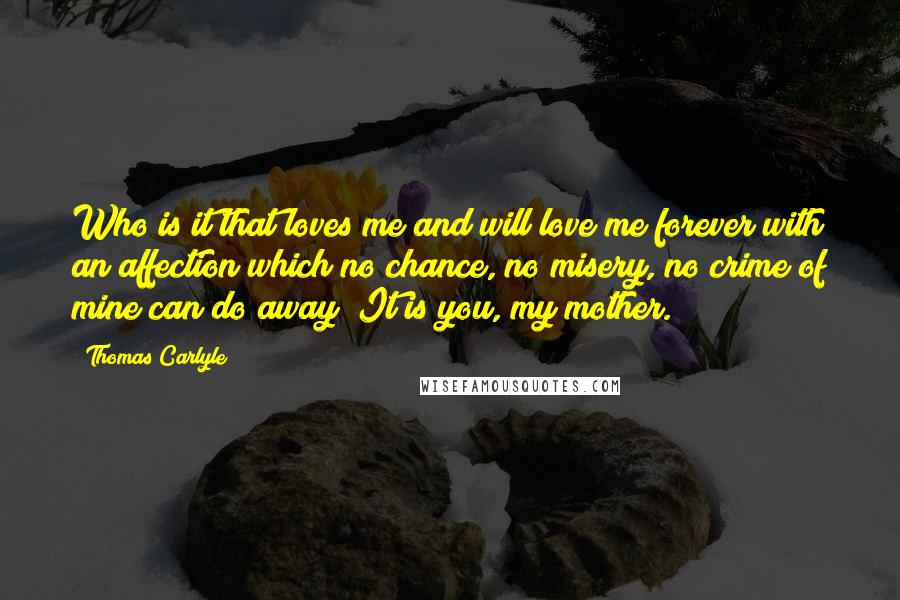 Thomas Carlyle Quotes: Who is it that loves me and will love me forever with an affection which no chance, no misery, no crime of mine can do away? It is you, my mother.