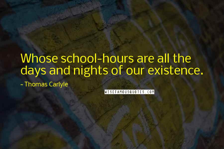 Thomas Carlyle Quotes: Whose school-hours are all the days and nights of our existence.