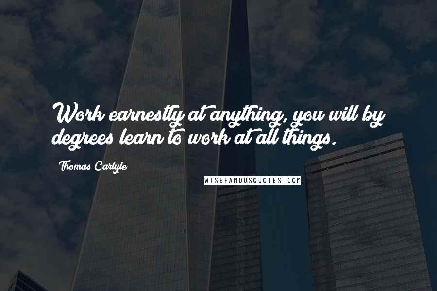 Thomas Carlyle Quotes: Work earnestly at anything, you will by degrees learn to work at all things.
