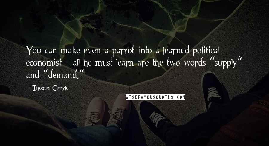 Thomas Carlyle Quotes: You can make even a parrot into a learned political economist - all he must learn are the two words "supply" and "demand."