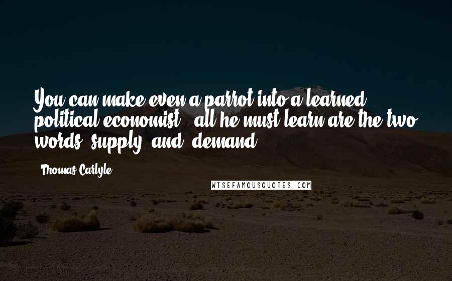 Thomas Carlyle Quotes: You can make even a parrot into a learned political economist - all he must learn are the two words "supply" and "demand."