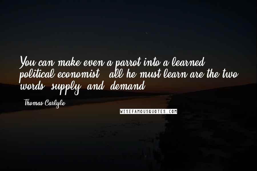 Thomas Carlyle Quotes: You can make even a parrot into a learned political economist - all he must learn are the two words "supply" and "demand."