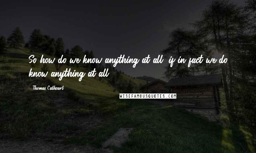 Thomas Cathcart Quotes: So how do we know anything at all, if in fact we do know anything at all?