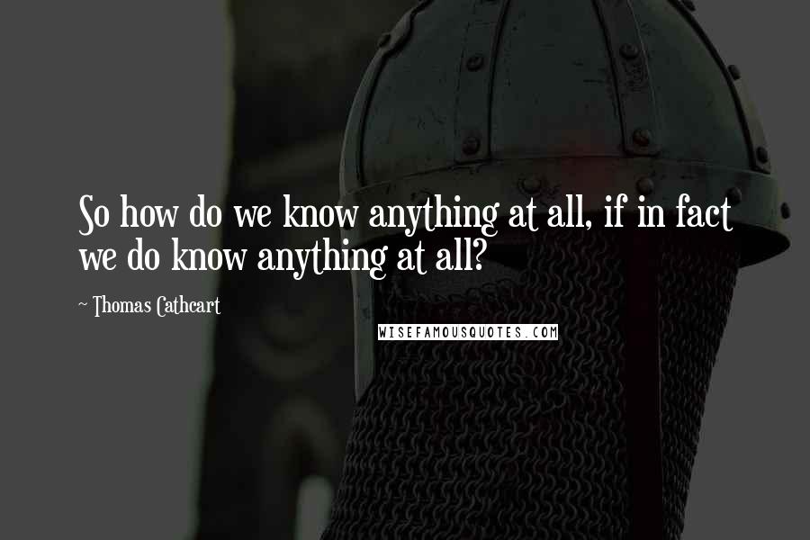 Thomas Cathcart Quotes: So how do we know anything at all, if in fact we do know anything at all?