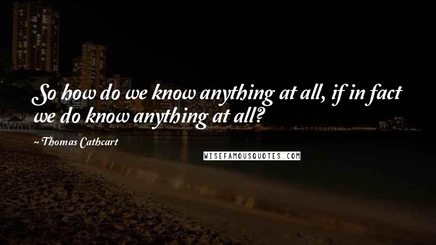 Thomas Cathcart Quotes: So how do we know anything at all, if in fact we do know anything at all?