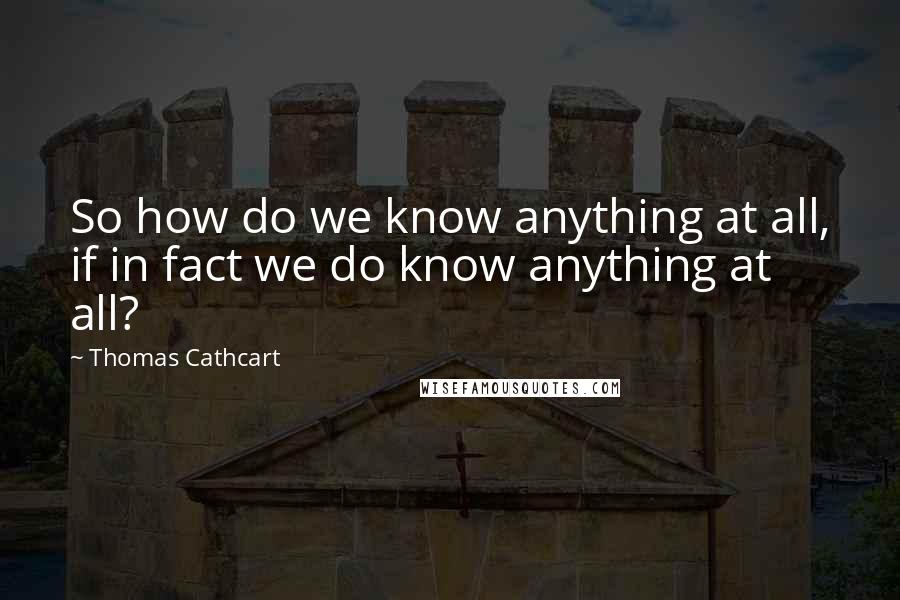 Thomas Cathcart Quotes: So how do we know anything at all, if in fact we do know anything at all?