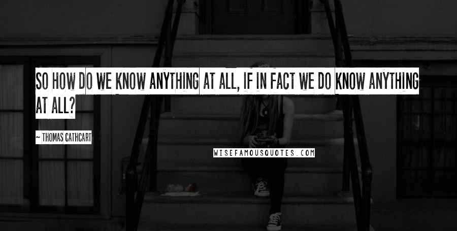 Thomas Cathcart Quotes: So how do we know anything at all, if in fact we do know anything at all?