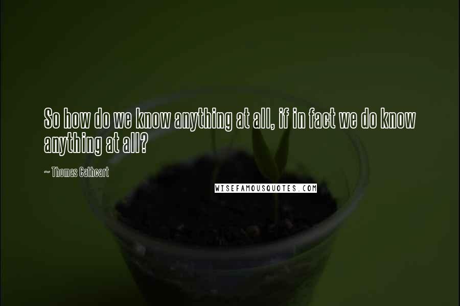 Thomas Cathcart Quotes: So how do we know anything at all, if in fact we do know anything at all?