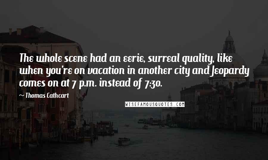 Thomas Cathcart Quotes: The whole scene had an eerie, surreal quality, like when you're on vacation in another city and Jeopardy comes on at 7 p.m. instead of 7:30.