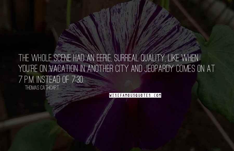 Thomas Cathcart Quotes: The whole scene had an eerie, surreal quality, like when you're on vacation in another city and Jeopardy comes on at 7 p.m. instead of 7:30.
