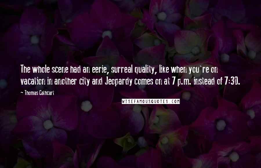 Thomas Cathcart Quotes: The whole scene had an eerie, surreal quality, like when you're on vacation in another city and Jeopardy comes on at 7 p.m. instead of 7:30.