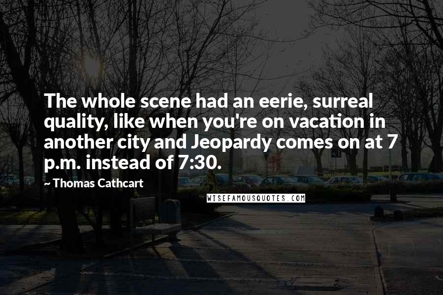 Thomas Cathcart Quotes: The whole scene had an eerie, surreal quality, like when you're on vacation in another city and Jeopardy comes on at 7 p.m. instead of 7:30.