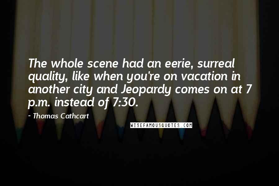 Thomas Cathcart Quotes: The whole scene had an eerie, surreal quality, like when you're on vacation in another city and Jeopardy comes on at 7 p.m. instead of 7:30.