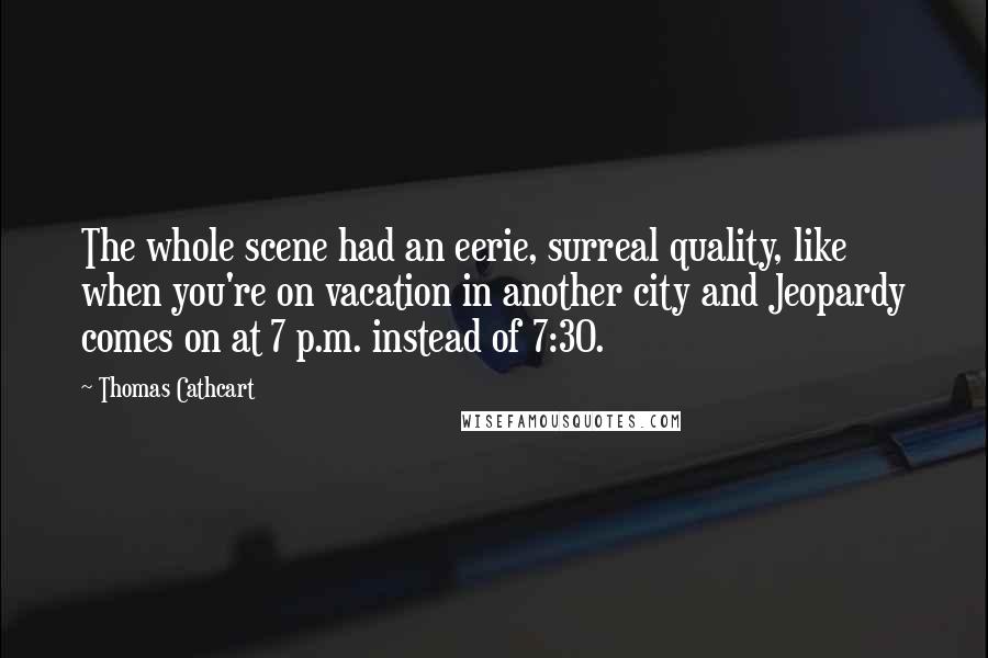 Thomas Cathcart Quotes: The whole scene had an eerie, surreal quality, like when you're on vacation in another city and Jeopardy comes on at 7 p.m. instead of 7:30.