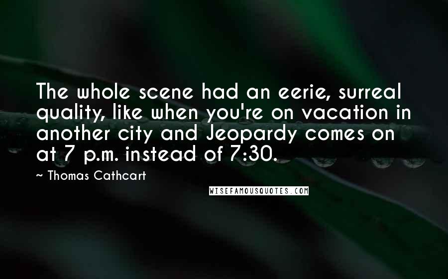 Thomas Cathcart Quotes: The whole scene had an eerie, surreal quality, like when you're on vacation in another city and Jeopardy comes on at 7 p.m. instead of 7:30.