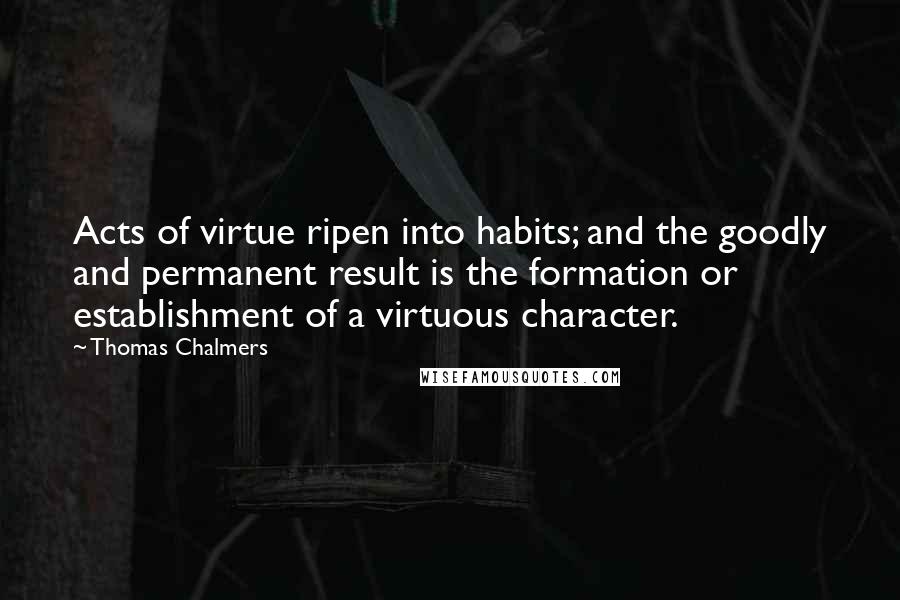 Thomas Chalmers Quotes: Acts of virtue ripen into habits; and the goodly and permanent result is the formation or establishment of a virtuous character.