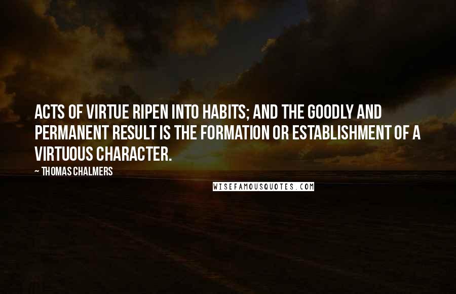 Thomas Chalmers Quotes: Acts of virtue ripen into habits; and the goodly and permanent result is the formation or establishment of a virtuous character.