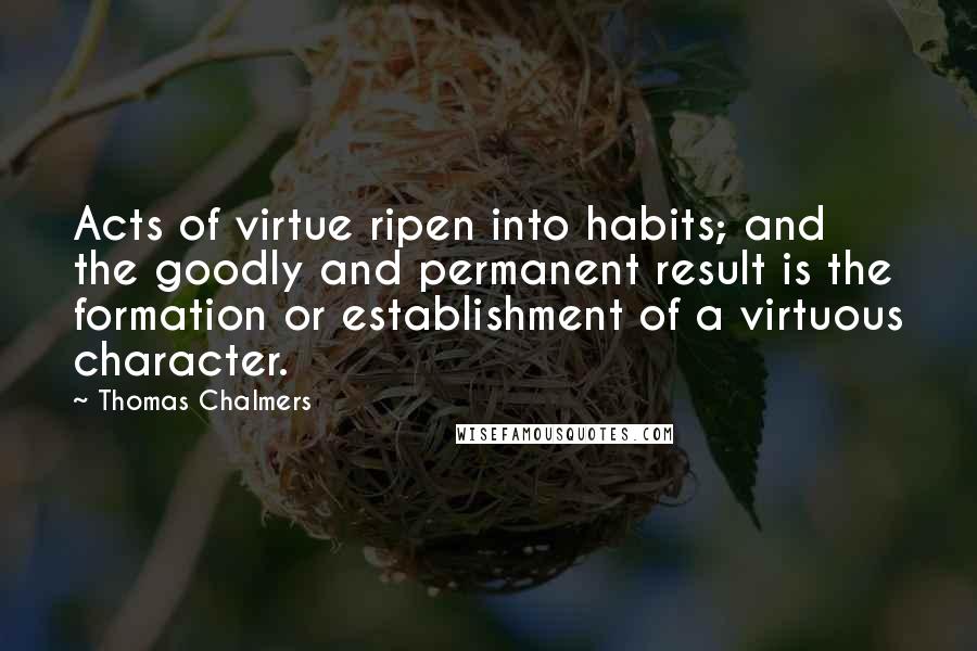 Thomas Chalmers Quotes: Acts of virtue ripen into habits; and the goodly and permanent result is the formation or establishment of a virtuous character.