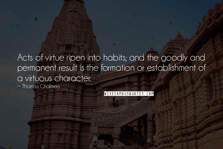 Thomas Chalmers Quotes: Acts of virtue ripen into habits; and the goodly and permanent result is the formation or establishment of a virtuous character.