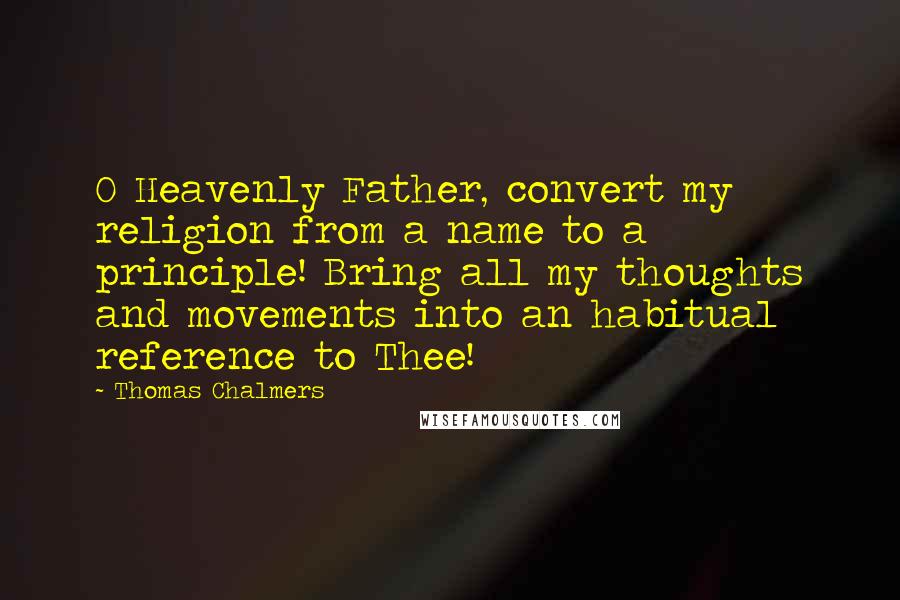 Thomas Chalmers Quotes: O Heavenly Father, convert my religion from a name to a principle! Bring all my thoughts and movements into an habitual reference to Thee!