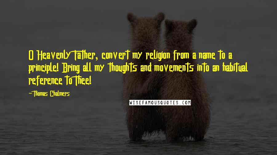 Thomas Chalmers Quotes: O Heavenly Father, convert my religion from a name to a principle! Bring all my thoughts and movements into an habitual reference to Thee!