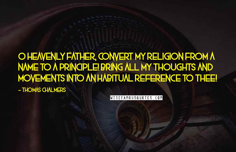 Thomas Chalmers Quotes: O Heavenly Father, convert my religion from a name to a principle! Bring all my thoughts and movements into an habitual reference to Thee!