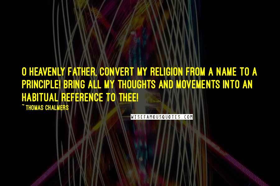 Thomas Chalmers Quotes: O Heavenly Father, convert my religion from a name to a principle! Bring all my thoughts and movements into an habitual reference to Thee!