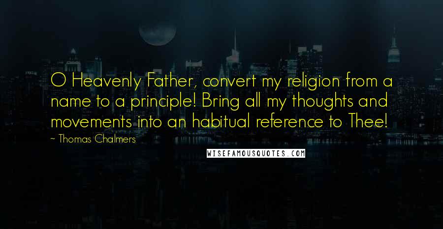Thomas Chalmers Quotes: O Heavenly Father, convert my religion from a name to a principle! Bring all my thoughts and movements into an habitual reference to Thee!
