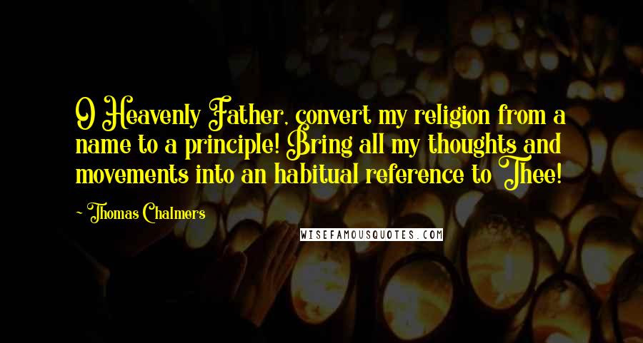 Thomas Chalmers Quotes: O Heavenly Father, convert my religion from a name to a principle! Bring all my thoughts and movements into an habitual reference to Thee!