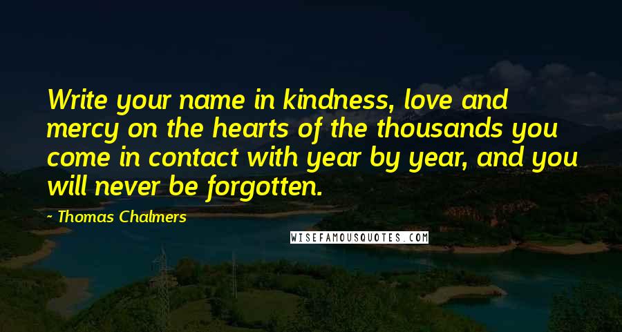 Thomas Chalmers Quotes: Write your name in kindness, love and mercy on the hearts of the thousands you come in contact with year by year, and you will never be forgotten.