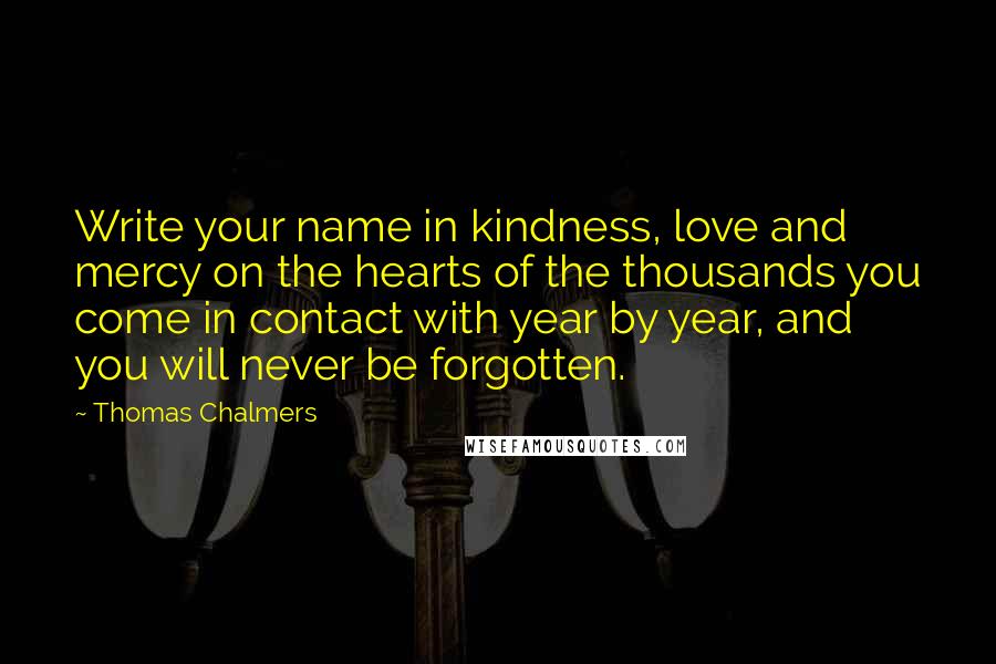Thomas Chalmers Quotes: Write your name in kindness, love and mercy on the hearts of the thousands you come in contact with year by year, and you will never be forgotten.