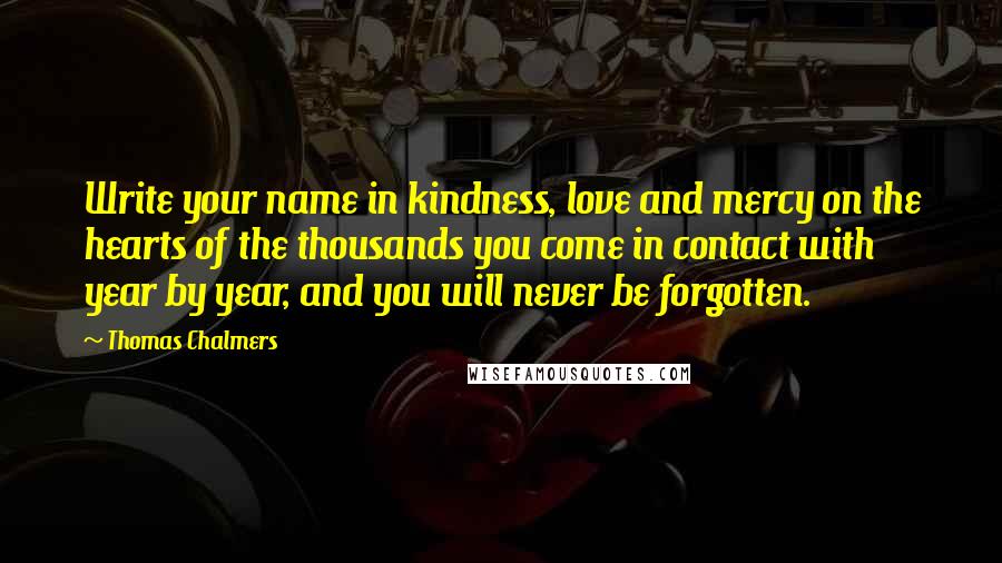 Thomas Chalmers Quotes: Write your name in kindness, love and mercy on the hearts of the thousands you come in contact with year by year, and you will never be forgotten.