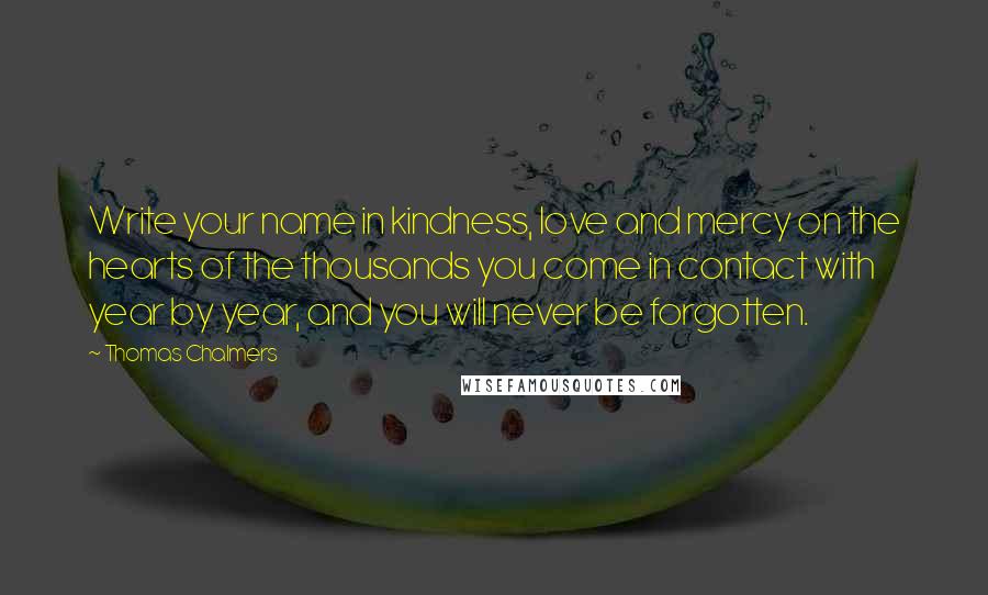 Thomas Chalmers Quotes: Write your name in kindness, love and mercy on the hearts of the thousands you come in contact with year by year, and you will never be forgotten.