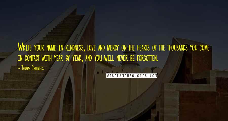 Thomas Chalmers Quotes: Write your name in kindness, love and mercy on the hearts of the thousands you come in contact with year by year, and you will never be forgotten.