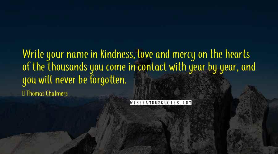 Thomas Chalmers Quotes: Write your name in kindness, love and mercy on the hearts of the thousands you come in contact with year by year, and you will never be forgotten.