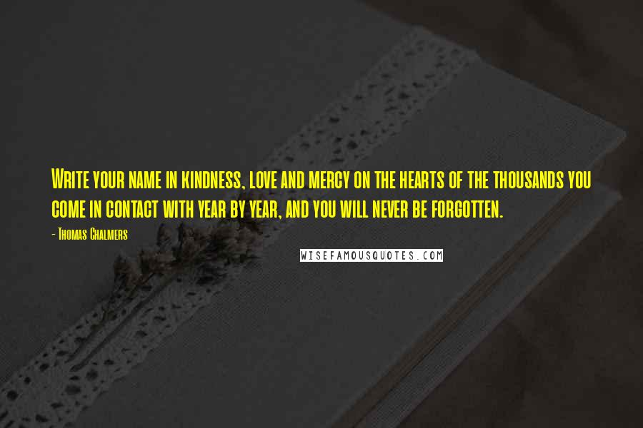 Thomas Chalmers Quotes: Write your name in kindness, love and mercy on the hearts of the thousands you come in contact with year by year, and you will never be forgotten.