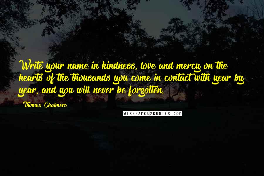 Thomas Chalmers Quotes: Write your name in kindness, love and mercy on the hearts of the thousands you come in contact with year by year, and you will never be forgotten.