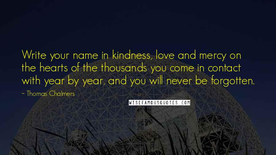 Thomas Chalmers Quotes: Write your name in kindness, love and mercy on the hearts of the thousands you come in contact with year by year, and you will never be forgotten.