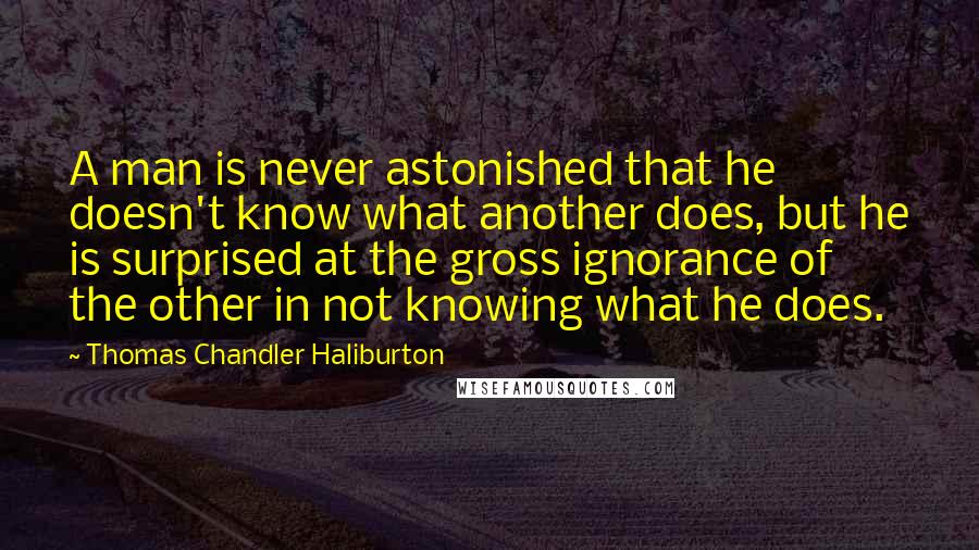 Thomas Chandler Haliburton Quotes: A man is never astonished that he doesn't know what another does, but he is surprised at the gross ignorance of the other in not knowing what he does.