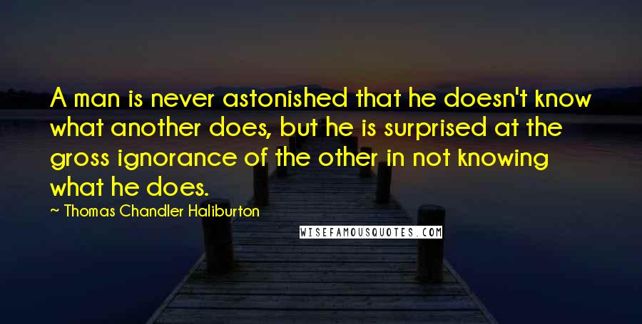 Thomas Chandler Haliburton Quotes: A man is never astonished that he doesn't know what another does, but he is surprised at the gross ignorance of the other in not knowing what he does.