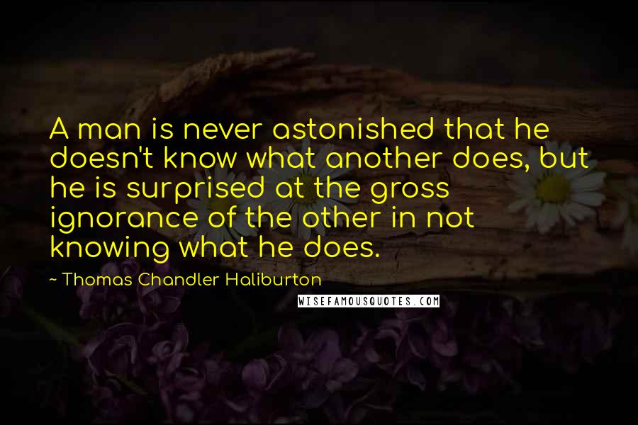 Thomas Chandler Haliburton Quotes: A man is never astonished that he doesn't know what another does, but he is surprised at the gross ignorance of the other in not knowing what he does.