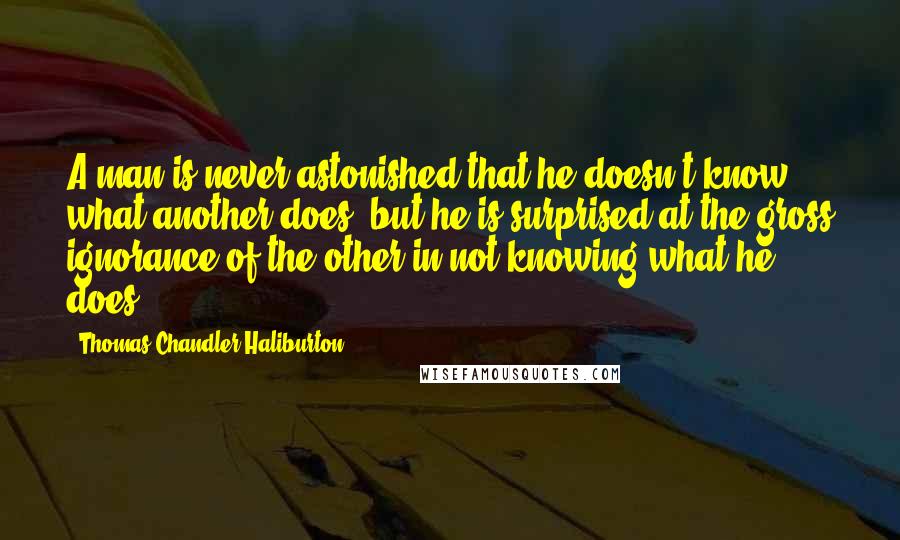 Thomas Chandler Haliburton Quotes: A man is never astonished that he doesn't know what another does, but he is surprised at the gross ignorance of the other in not knowing what he does.