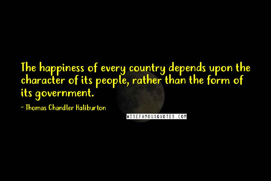 Thomas Chandler Haliburton Quotes: The happiness of every country depends upon the character of its people, rather than the form of its government.