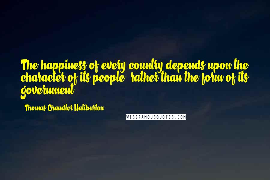 Thomas Chandler Haliburton Quotes: The happiness of every country depends upon the character of its people, rather than the form of its government.