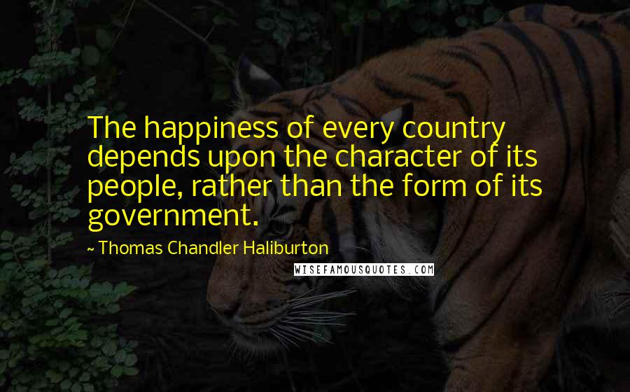 Thomas Chandler Haliburton Quotes: The happiness of every country depends upon the character of its people, rather than the form of its government.