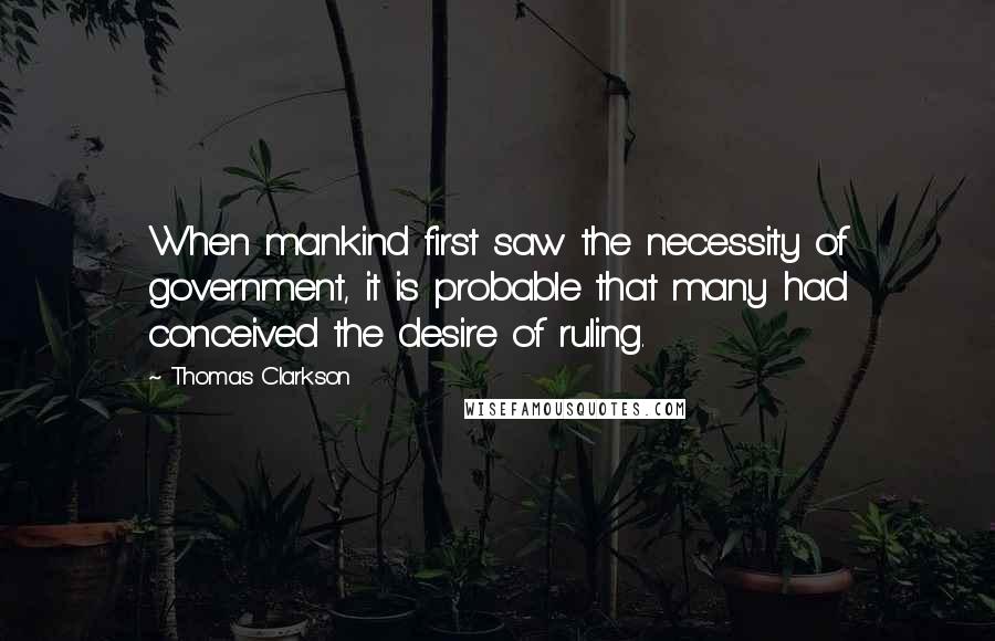 Thomas Clarkson Quotes: When mankind first saw the necessity of government, it is probable that many had conceived the desire of ruling.