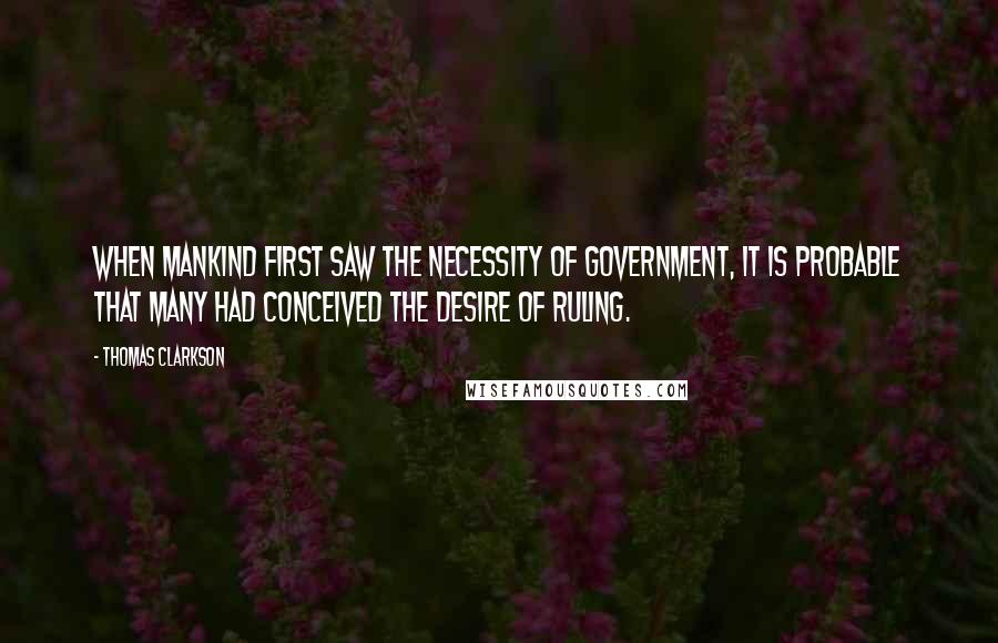 Thomas Clarkson Quotes: When mankind first saw the necessity of government, it is probable that many had conceived the desire of ruling.