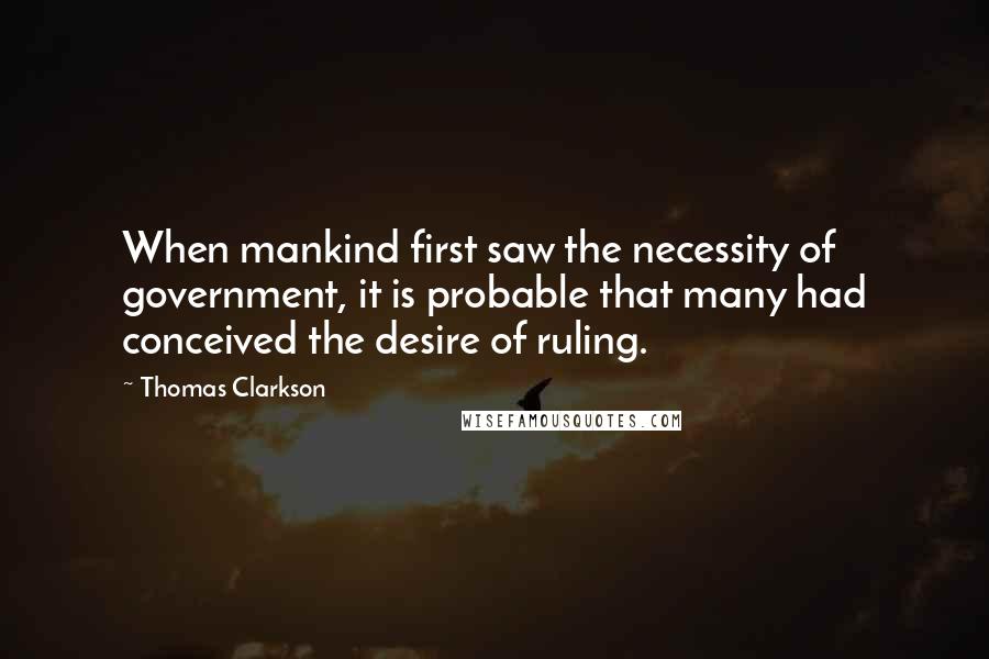 Thomas Clarkson Quotes: When mankind first saw the necessity of government, it is probable that many had conceived the desire of ruling.